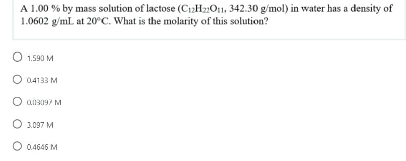 A 1.00 % by mass solution of lactose (C12H22011, 342.30 g/mol) in water has a density of
1.0602 g/mL at 20°C. What is the molarity of this solution?
1.590 M
O 0.4133 M
0.03097 M
3.097 M
O 0.4646 M
