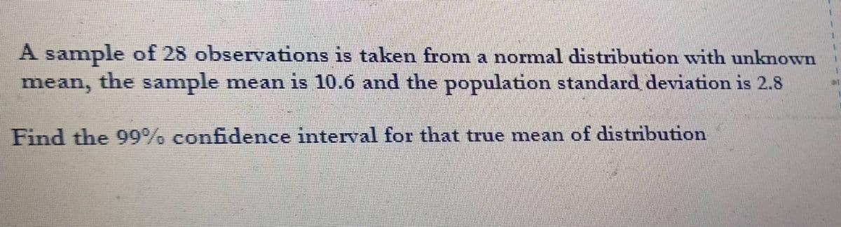 A sample of 28 observations is taken from a normal distribution with unknown
mean, the sample mean is 10.6 and the population standard deviation is 2.8
Find the 99% confidence interval for that true mean of distribution