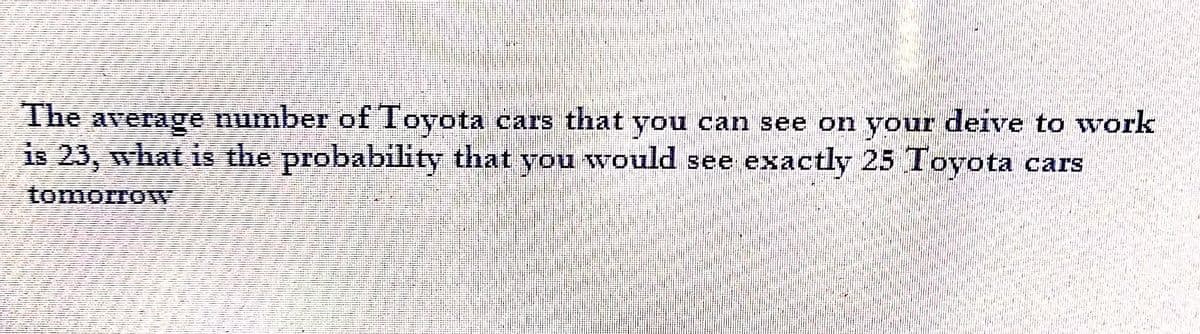 The average number of Toyota cars that you can see on your deive to work
is 23, what is the probability that you would see exactly 25 Toyota cars
tomorrow