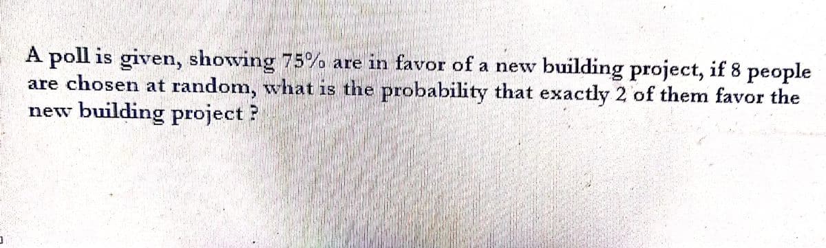 A poll is given, showing 75% are in favor of a new building project, if 8 people
are chosen at random, what is the probability that exactly 2 of them favor the
new building project?