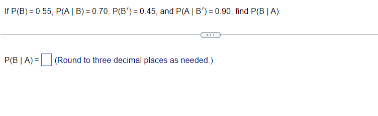 If P(B) = 0.55, P(A | B) = 0.70, P(B') = 0.45, and P(A | B') = 0.90, find P(B | A).
P(B|A)= (Round to three decimal places as needed.)