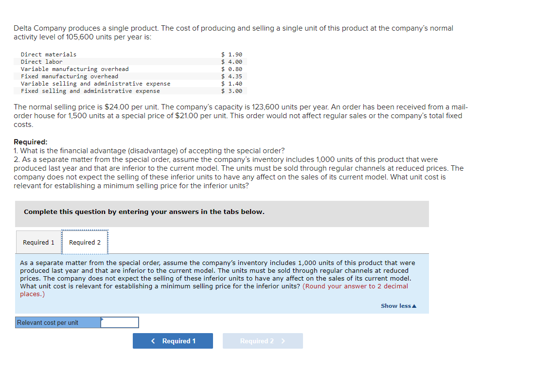 Delta Company produces a single product. The cost of producing and selling a single unit of this product at the company's normal
activity level of 105,600 units per year is:
Direct materials
Direct labor
Variable manufacturing overhead
Fixed manufacturing overhead
Variable selling and administrative expense
Fixed selling and administrative expense
The normal selling price is $24.00 per unit. The company's capacity is 123,600 units per year. An order has been received from a mail-
order house for 1,500 units at a special price of $21.00 per unit. This order would not affect regular sales or the company's total fixed
costs.
Required:
1. What is the financial advantage (disadvantage) of accepting the special order?
2. As a separate matter from the special order, assume the company's inventory includes 1,000 units of this product that were
produced last year and that are inferior to the current model. The units must be sold through regular channels at reduced prices. The
company does not expect the selling of these inferior units to have any affect on the sales of its current model. What unit cost is
relevant for establishing a minimum selling price for the inferior units?
Required 1
$ 1.90
$ 4.00
$ 0.80
$ 4.35
Complete this question by entering your answers in the tabs below.
Required 2
$ 1.40
$ 3.00
Relevant cost per unit
As a separate matter from the special order, assume the company's inventory includes 1,000 units of this product that were
produced last year and that are inferior to the current model. The units must be sold through regular channels at reduced
prices. The company does not expect the selling of these inferior units to have any affect on the sales of its current model.
What unit cost is relevant for establishing a minimum selling price for the inferior units? (Round your answer to 2 decimal
places.)
< Required 1
Required 2 >
Show less