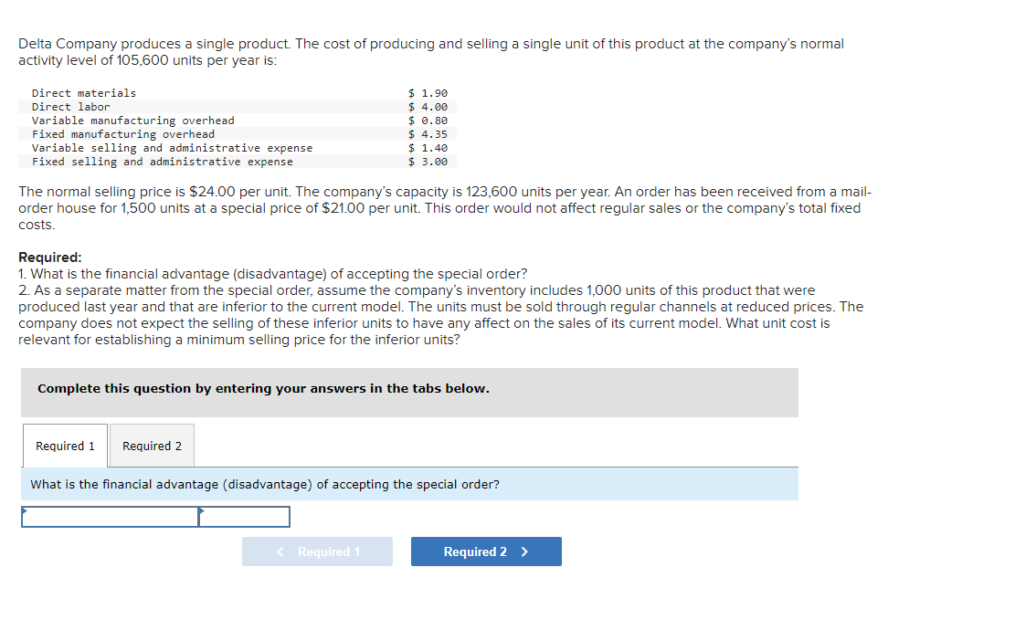 Delta Company produces a single product. The cost of producing and selling a single unit of this product at the company's normal
activity level of 105,600 units per year is:
Direct materials
Direct labor
Variable manufacturing overhead
Fixed manufacturing overhead
Variable selling and administrative expense
Fixed selling and administrative expense
The normal selling price is $24.00 per unit. The company's capacity is 123,600 units per year. An order has been received from a mail-
order house for 1,500 units at a special price of $21.00 per unit. This order would not affect regular sales or the company's total fixed
costs.
$ 1.90
$ 4.00
$ 0.80
$ 4.35
$ 1.40
$ 3.00
Required:
1. What is the financial advantage (disadvantage) of accepting the special order?
2. As a separate matter from the special order, assume the company's inventory includes 1,000 units of this product that were
produced last year and that are inferior to the current model. The units must be sold through regular channels at reduced prices. The
company does not expect the selling of these inferior units to have any affect on the sales of its current model. What unit cost is
relevant for establishing a minimum selling price for the inferior units?
Complete this question by entering your answers in the tabs below.
Required 1 Required 2
What is the financial advantage (disadvantage) of accepting the special order?
< Required 1
Required 2 >