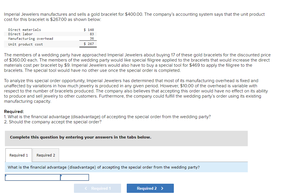 Imperial Jewelers manufactures and sells a gold bracelet for $400.00. The company's accounting system says that the unit product
cost for this bracelet is $267.00 as shown below:
Direct materials
Direct labor
Manufacturing overhead
Unit product cost
$ 148
83
36
$ 267
The members of a wedding party have approached Imperial Jewelers about buying 17 of these gold bracelets for the discounted price
of $360.00 each. The members of the wedding party would like special filigree applied to the bracelets that would increase the direct
materials cost per bracelet by $9. Imperial Jewelers would also have to buy a special tool for $469 to apply the filigree to the
bracelets. The special tool would have no other use once the special order is completed.
To analyze this special order opportunity, Imperial Jewelers has determined that most of its manufacturing overhead is fixed and
unaffected by variations in how much jewelry is produced in any given period. However, $10.00 of the overhead is variable with
respect to the number of bracelets produced. The company also believes that accepting this order would have no effect on its ability
to produce and sell jewelry to other customers. Furthermore, the company could fulfill the wedding party's order using its existing
manufacturing capacity.
Required:
1. What is the financial advantage (disadvantage) of accepting the special order from the wedding party?
2. Should the company accept the special order?
Complete this question by entering your answers in the tabs below.
Required 1 Required 2
What is the financial advantage (disadvantage) of accepting the special order from the wedding party?
< Required 1
Required 2 >