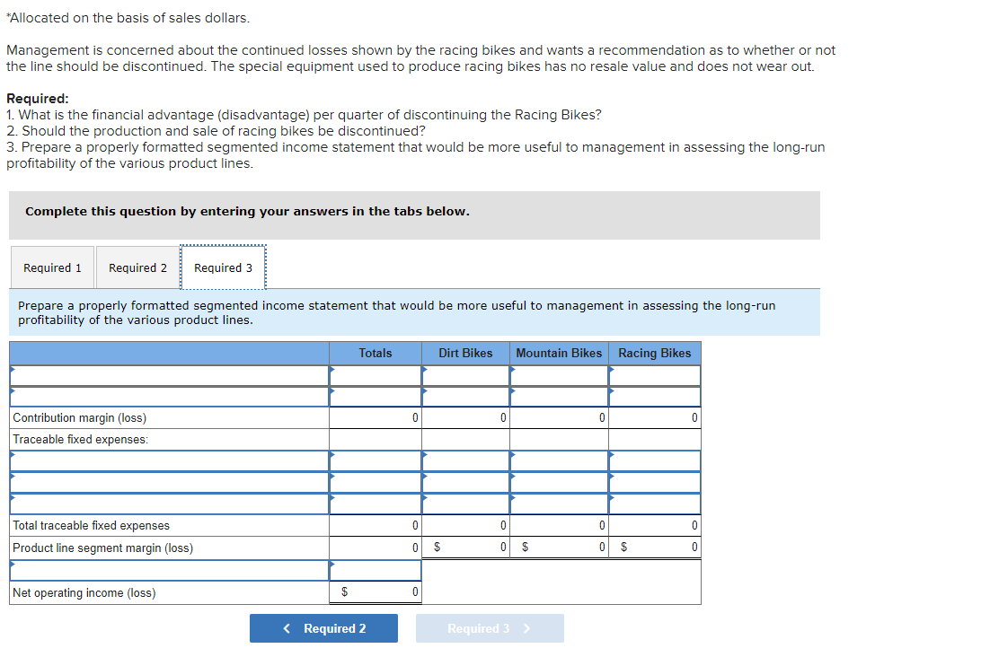 *Allocated on the basis of sales dollars.
Management is concerned about the continued losses shown by the racing bikes and wants a recommendation as to whether or not
the line should be discontinued. The special equipment used to produce racing bikes has no resale value and does not wear out.
Required:
1. What is the financial advantage (disadvantage) per quarter of discontinuing the Racing Bikes?
2. Should the production and sale of racing bikes be discontinued?
3. Prepare a properly formatted segmented income statement that would be more useful to management in assessing the long-run
profitability of the various product lines.
Complete this question by entering your answers in the tabs below.
Required 1 Required 2 Required 3
Prepare a properly formatted segmented income statement that would be more useful to management in assessing the long-run
profitability of the various product lines.
Contribution margin (loss)
Traceable fixed expenses:
Total traceable fixed expenses
Product line segment margin (loss)
Net operating income (loss)
$
Totals
< Required 2
0
0
Dirt Bikes Mountain Bikes Racing Bikes
$
0
0
0
$
Required 3 >
0
0
$
0
0
0