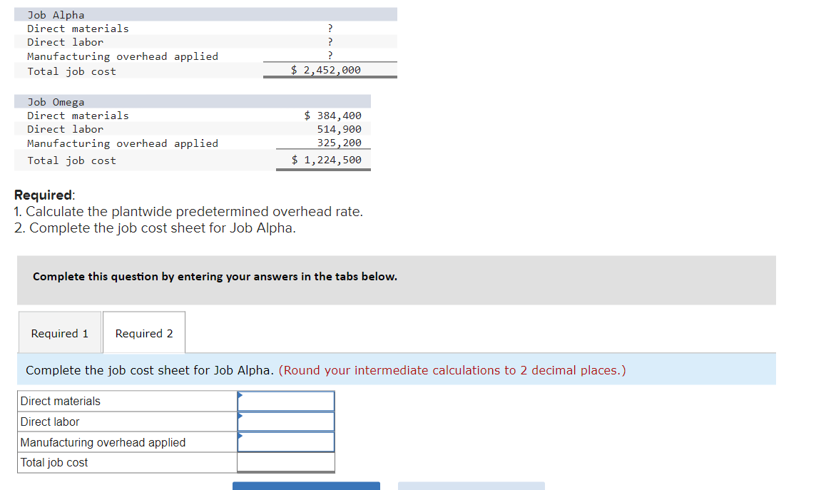 Job Alpha
Direct materials
Direct labor
Manufacturing overhead applied
Total job cost
Job Omega
Direct materials
Direct labor
Manufacturing overhead applied
Total job cost
Required:
1. Calculate the plantwide predetermined overhead rate.
2. Complete the job cost sheet for Job Alpha.
Required 1 Required 2
?
?
$ 2,452,000
Complete this question by entering your answers in the tabs below.
$ 384,400
514,900
325, 200
$ 1,224,500
Direct materials
Direct labor
Complete the job cost sheet for Job Alpha. (Round your intermediate calculations to 2 decimal places.)
Manufacturing overhead applied
Total job cost