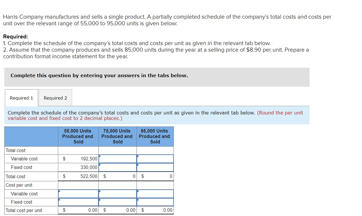 Harris Company manufactures and sells a single product. A partially completed schedule of the company's total costs and costs per
unit over the relevant range of 55,000 to 95,000 units is given below:
Required:
1. Complete the schedule of the company's total costs and costs per unit as given in the relevant tab below.
2. Assume that the company produces and sells 85,000 units during the year at a selling price of $8.90 per unit. Prepare a
contribution format income statement for the year.
Complete this question by entering your answers in the tabs below.
Required 1 Required 2
Complete the schedule of the company's total costs and costs per unit as given in the relevant tab below. (Round the per unit
variable cost and fixed cost to 2 decimal places.)
Total cost:
Variable cost
Fixed cost
Total cost
Cost per unit:
Variable cost
Fixed cost
Total cost per unit
55,000 Units
Produced and
Sold
$
$
$
75,000 Units
Produced and
Sold
192,500
330,000
522,500 $
0.00 $
95,000 Units
Produced and
Sold
0 $
0.00
▶
$
0
0.00