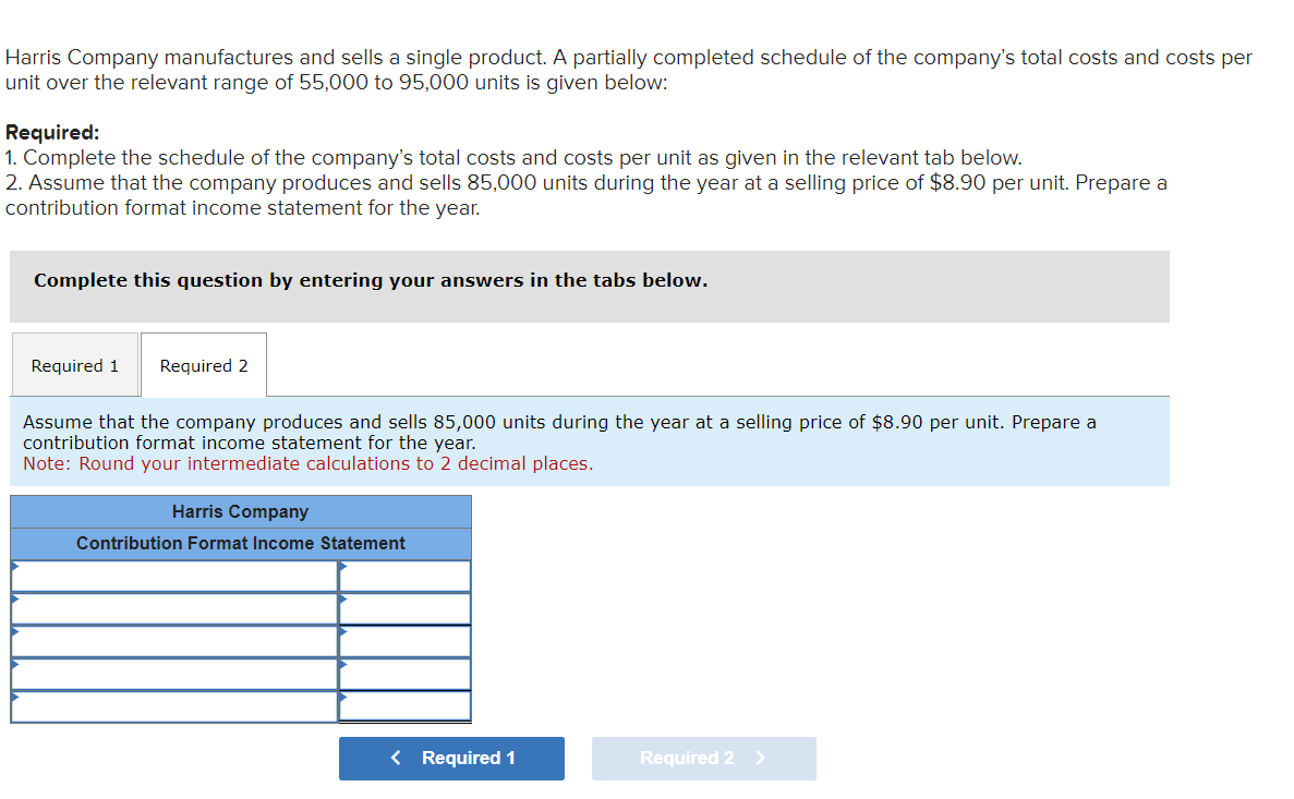 Harris Company manufactures and sells a single product. A partially completed schedule of the company's total costs and costs per
unit over the relevant range of 55,000 to 95,000 units is given below:
Required:
1. Complete the schedule of the company's total costs and costs per unit as given in the relevant tab below.
2. Assume that the company produces and sells 85,000 units during the year at a selling price of $8.90 per unit. Prepare a
contribution format income statement for the year.
Complete this question by entering your answers in the tabs below.
Required 1 Required 2
Assume that the company produces and sells 85,000 units during the year at a selling price of $8.90 per unit. Prepare a
contribution format income statement for the year.
Note: Round your intermediate calculations to 2 decimal places.
Harris Company
Contribution Format Income Statement
< Required 1
Required 2 >