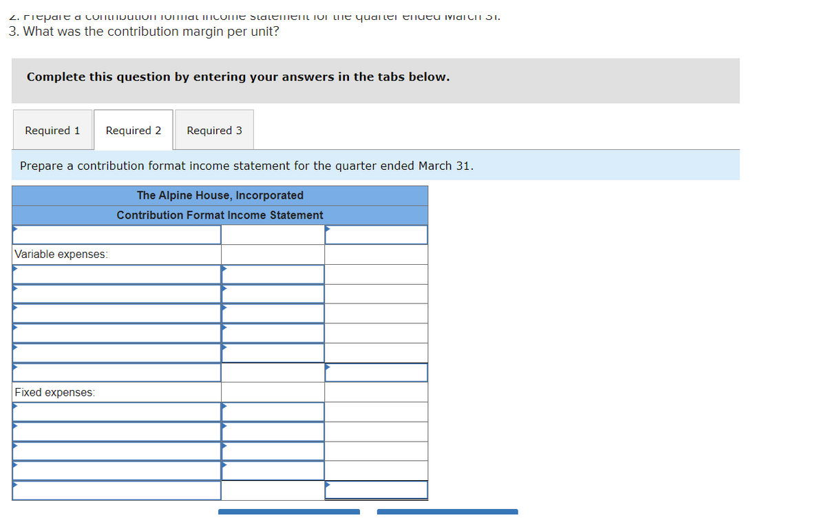 2. ritpait a contribution total income statement on the quarter and March 31.
3. What was the contribution margin per unit?
Complete this question by entering your answers in the tabs below.
Required 1 Required 2 Required 3
Prepare a contribution format income statement for the quarter ended March 31.
The Alpine House, Incorporated
Contribution Format Income Statement
Variable expenses:
Fixed expenses:
||