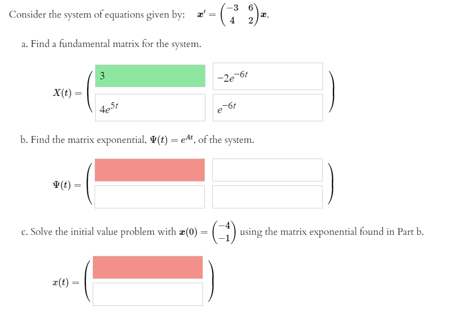 Consider the system of equations given by: æ'
-3 6
ӕ,
4
a. Find a fundamental matrix for the:
system.
3
-2e 6t
X(t) =
-6t
deSt
b. Find the matrix exponential, V(t) = e4t, of the
system.
V(t)
c. Solve the initial value problem with æ(0)
C) using the matrix exponential found in Part b.
x(t) =
