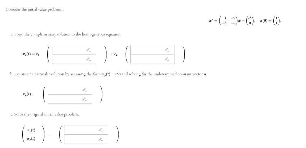 Consider the initial value problem:
=)+ (6). =w)=
a' =
a. Form the complementary solution to the homogeneous equation.
z(t) = c1
+ C2
b. Construct a particular solution by assuming the form z,(t) = e'a and solving for the undetermined constant vector a.
z,(t) =
c. Solve the original initial value problem.
1(t)
I2(t)
