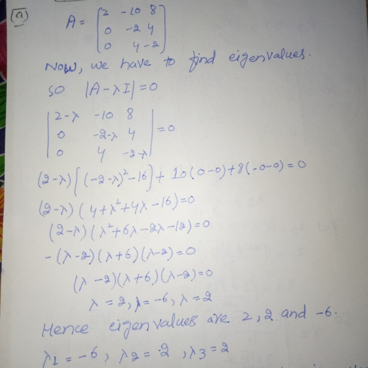 807-2)
0-24
4-ム
Now, we have to find eigenvalues.
so lA-xI|=0
SO
3D0
2-) -10
-2- 4
4 -9
(2-x)(-3--16)+ 1010-0)+9(-0-0) = 0
(9-)(4+バ+リスー16) -0
(2-)(入ナ6ハー8入ーe)=0
- (ス-)(入+6)(ハ-)-0
(^ -)(入+6)(ハ-e)-。
Hence eigen values ave 2,2 and -6.
