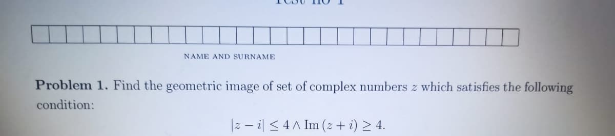 NAME AND SURNAME
Problem 1. Find the geometric image of set of complex numbers z which satisfies the following
condition:
|2 – il <4A Im (z + i) > 4.
