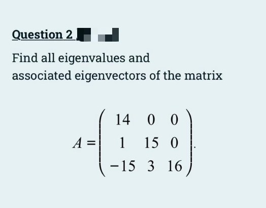 Question 2
Find all eigenvalues and
associated eigenvectors of the matrix
14 0 0
A =
1
15 0
-15 3 16
