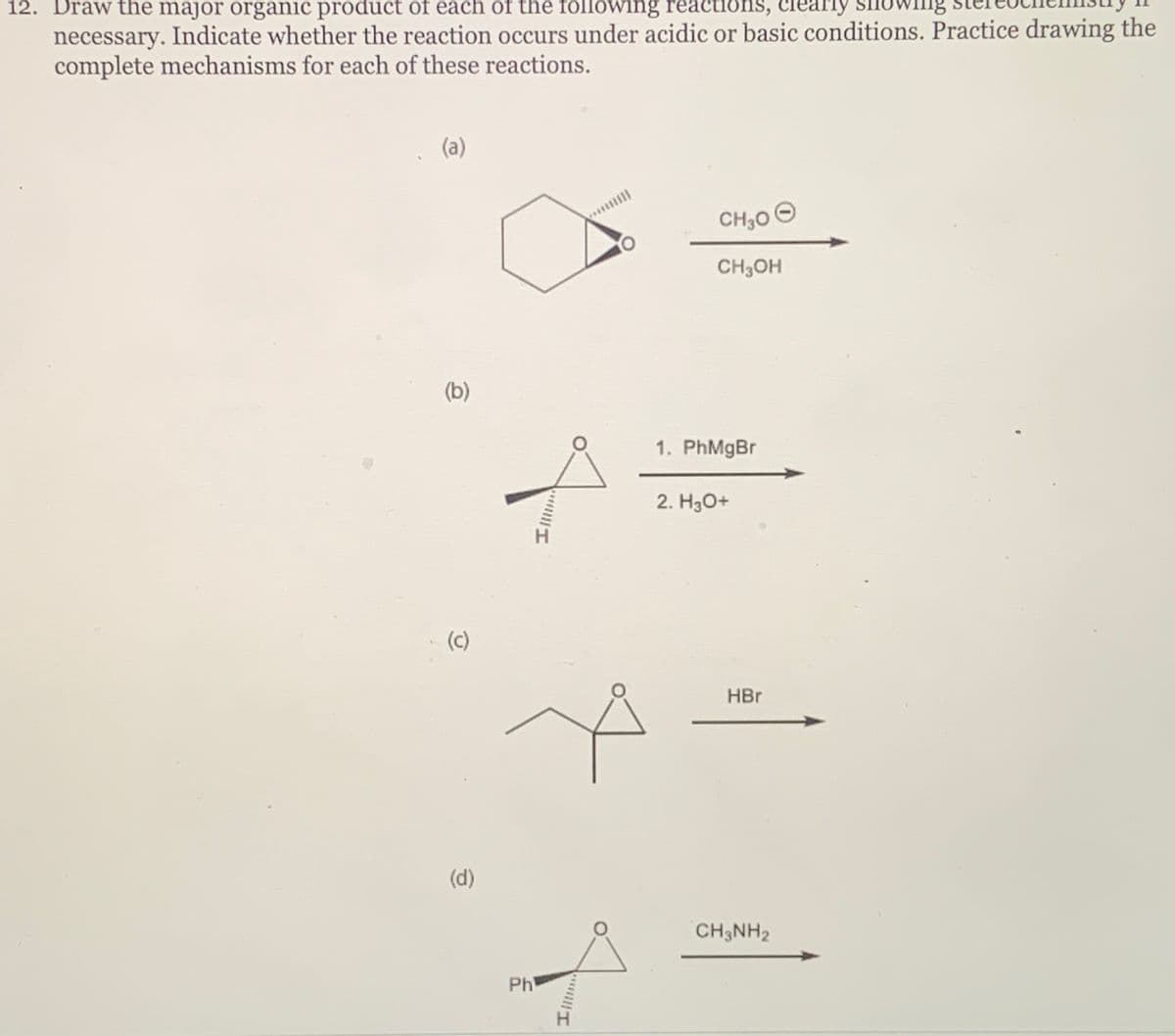 12. Draw the major organic product of each of the following reactions, clearly
necessary. Indicate whether the reaction occurs under acidic or basic conditions. Practice drawing the
complete mechanisms for each of these reactions.
(a)
(b)
(c)
(d)
Ph
||||| I
III!!!..
CH₂0Ⓒ
CH3OH
1. PhMgBr
2. H3O+
HBr
CH3NH2