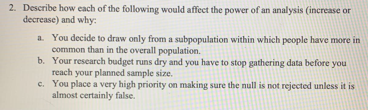 2. Describe how each of the following would affect the power of an analysis (increase or
decrease) and why:
a. You decide to draw only from a subpopulation within which people have more in
common than in the overall population.
b. Your research budget runs dry and you have to stop gathering data before you
reach your planned sample size.
c. You place a very high priority on making sure the null is not rejected unless it is
almost certainly false.
