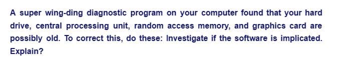 A super wing-ding diagnostic program on your computer found that your hard
drive, central processing unit, random access memory, and graphics card are
possibly old. To correct this, do these: Investigate if the software is implicated.
Explain?