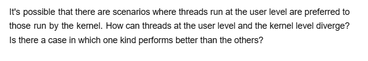 It's possible that there are scenarios where threads run at the user level are preferred to
those run by the kernel. How can threads at the user level and the kernel level diverge?
Is there a case in which one kind performs better than the others?