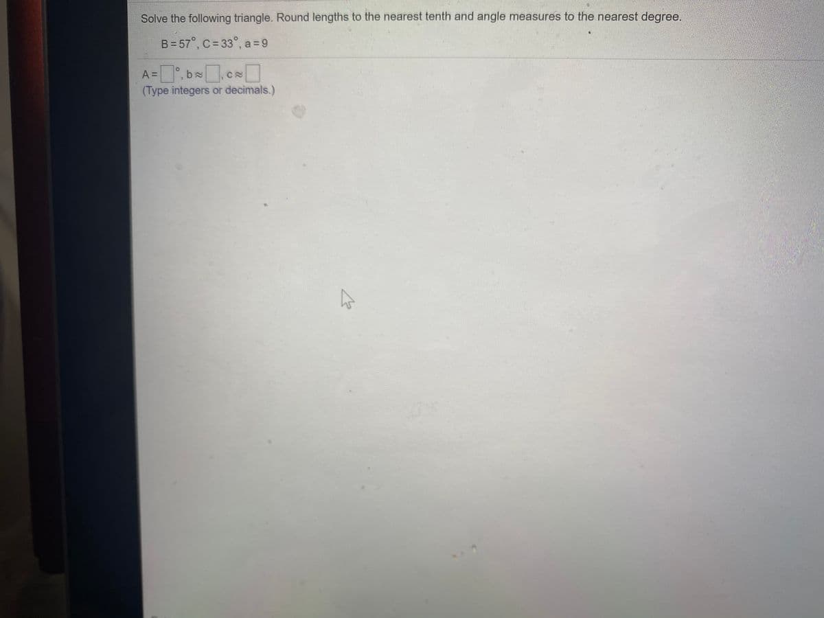 Solve the following triangle. Round lengths to the nearest tenth and angle measures to the nearest degree.
B = 57°, C= 33°, a = 9
A =°, b,c
(Type integers or decimals.)
