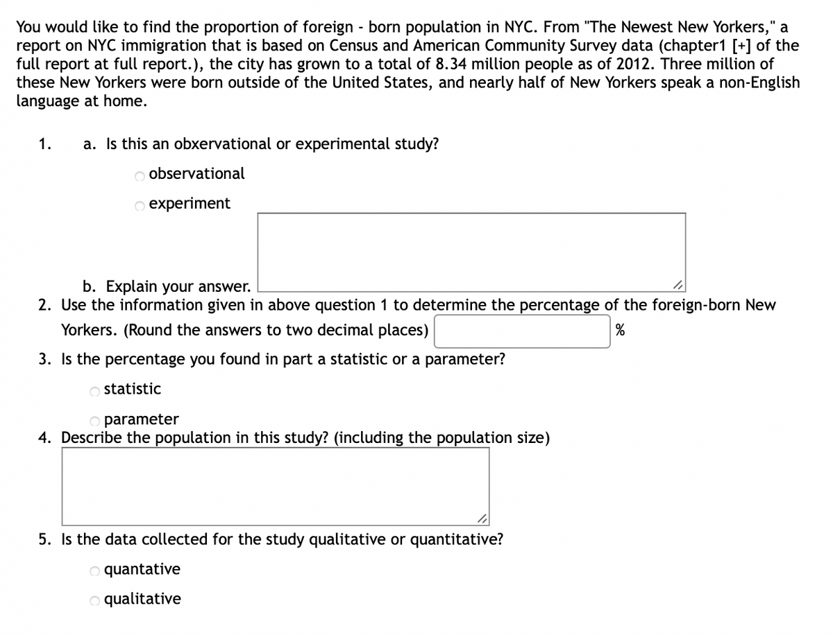 You would like to find the proportion of foreign-born population in NYC. From "The Newest New Yorkers," a
report on NYC immigration that is based on Census and American Community Survey data (chapter1 [+] of the
full report at full report.), the city has grown to a total of 8.34 million people as of 2012. Three million of
these New Yorkers were born outside of the United States, and nearly half of New Yorkers speak a non-English
language at home.
1.
a. Is this an obxervational or experimental study?
O observational
O experiment
b. Explain your answer.
2. Use the information given in above question 1 to determine the percentage of the foreign-born New
Yorkers. (Round the answers to two decimal places)
%
3. Is the percentage you found in part a statistic or a parameter?
Ostatistic
O parameter
4. Describe the population in this study? (including the population size)
5. Is the data collected for the study qualitative or quantitative?
Oquantative
O qualitative