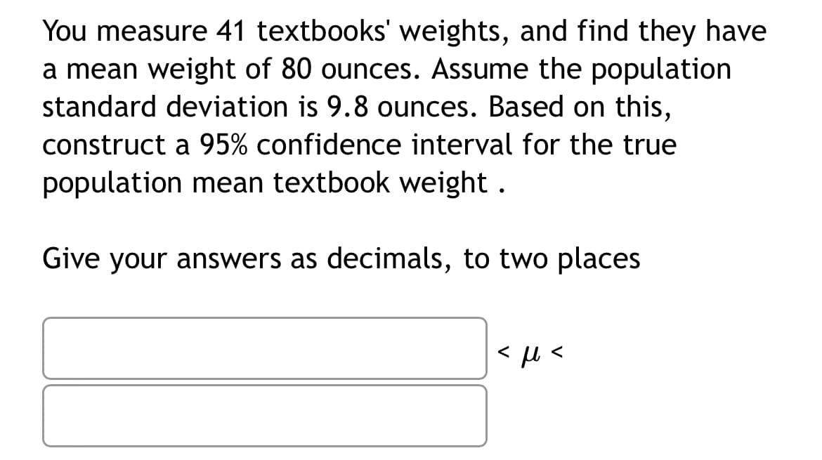 You measure 41 textbooks' weights, and find they have
a mean weight of 80 ounces. Assume the population
standard deviation is 9.8 ounces. Based on this,
construct a 95% confidence interval for the true
population mean textbook weight.
Give your answers as decimals, to two places
<ft<