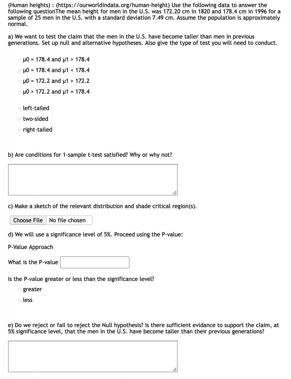 (Human heights): (https://ourworldindata.org/human-height) Use the following data to answer the
following question The mean height for men in the U.S. was 172.20 cm in 1820 and 178.4 cm in 1996 for a
sample of 25 men in the U.S. with a standard deviation 7.49 cm. Assume the population is approximately
normal.
a) We want to test the claim that the men in the U.S. have become taller than men previous
generations. Set up null and alternative hypotheses. Also give the type of test you will need to conduct.
oμ0 = 178.4 and μ1 > 178.4
oμ0 = 178.4 and μ1 < 178.4
oμ0 = 172.2 and μ1 > 172.2
μ0 > 172.2 and μ1 = 178.4
oleft-tailed
otwo-sided
Oright-tailed
b) Are conditions for 1-sample t-test satisfied? Why or why not?
c) Make a sketch of the relevant distribution and shade critical region(s).
Choose File No file chosen
d) We will use a significance level of 5%. Proceed using the P-value:
P-Value Approach
What is the P-value
Is the P-value greater or less than the significance level?
Ogreater
o less
e) Do we reject or fail to reject the Null hypothesis? Is there sufficient evidance to support the claim, at
5% significance level, that the men in the U.S. have become taller than their previous generations?