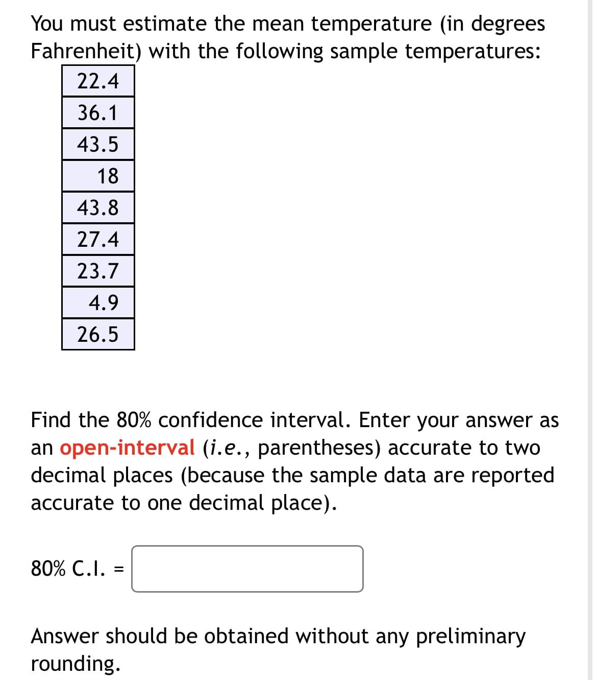 You must estimate the mean temperature (in degrees
Fahrenheit) with the following sample temperatures:
22.4
36.1
43.5
18
43.8
27.4
23.7
4.9
26.5
Find the 80% confidence interval. Enter your answer as
an open-interval (i.e., parentheses) accurate to two
decimal places (because the sample data are reported
accurate to one decimal place).
80% C.I. =
Answer should be obtained without any preliminary
rounding.