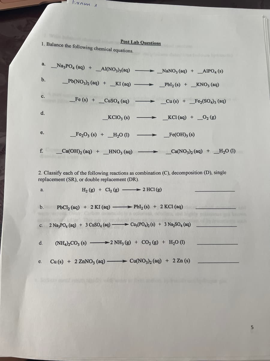 1. Balance the following chemical equations.
a. Na3PO4 (aq) +
b.
C.
d.
e.
f.
a.
from 1
b.
Post Lab Questions
d.
e.
_AI(NO3)3(aq)
Pb(NO3)2 (aq) + _KI (aq)
_Fe (s) + CuSO4 (aq)
_KCIO3 (s)
_Fe₂O3 (s) + _H₂O (1)
Ca(OH)2 (aq) +_ __HNO3(aq)
_NaNO3(aq) + _AIPO4 (s)
_Pbl₂ (s) + _KNO3(aq)
Cu (s)+Fe₂(SO4)3 (aq)
2. Classify each of the following reactions as combination (C), decomposition (D), single
replacement (SR), or double replacement (DR).
H₂ (g) + Cl₂ (g) 2 HCl (g)
_KCI (aq) + O₂(g)
_Fe(OH)3 (s)
iure by day
Ca(NO3)2 (aq) + H₂O (1)
c. 2 Na3PO4 (aq) + 3 CuSO4 (aq)-Cu3(PO4)2 (s) + 3 Na₂SO4 (aq)
PbCl₂ (aq) + 2 KI (aq) Pbl₂ (s) + 2 KCl (aq)
olur
(NH4)2CO3 (s) 2 NH3(g) + CO₂ (g) + H₂O (1)
Cu (s) + 2 ZnNO3 (aq) Cu(NO3)2 (aq) + 2 Zn (s)
5