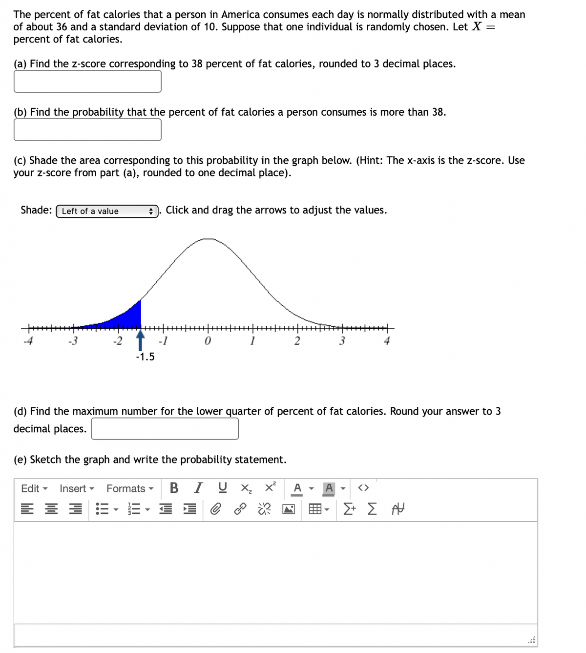 The percent of fat calories that a person in America consumes each day is normally distributed with a mean
of about 36 and a standard deviation of 10. Suppose that one individual is randomly chosen. Let X =
percent of fat calories.
(a) Find the z-score corresponding to 38 percent of fat calories, rounded to 3 decimal places.
(b) Find the probability that the percent of fat calories a person consumes is more than 38.
(c) Shade the area corresponding to this probability in the graph below. (Hint: The x-axis is the z-score. Use
your z-score from part (a), rounded to one decimal place).
Shade: Left of a value
++++++
-4
-3
+ Click and drag the arrows to adjust the values.
-1.5
-1
0
1
2
(e) Sketch the graph and write the probability statement.
Edit Insert Formats ▾ B I U x₂ x²
3:3
€
+++++++++
A
3
(d) Find the maximum number for the lower quarter of percent of fat calories. Round your answer to 3
decimal places.
<>
4
Σ+ Σ
AU