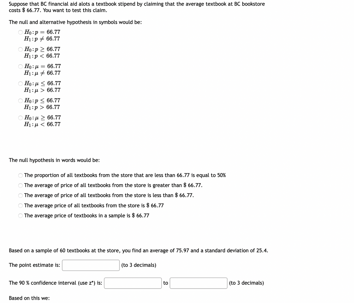 ### Testing a Claim about the Average Textbook Price

Suppose that BC's financial aid office allocates a textbook stipend by claiming that the average textbook at the BC bookstore costs $66.77. You want to test this claim.

#### Formulating Hypotheses
The null and alternative hypothesis in symbols would be:
- \( H_0 : \mu = 66.77 \)
- \( H_1 : \mu \neq 66.77 \)

(The fourth option from the top is correct in this case.)

#### Null Hypothesis in Words
The null hypothesis in words would be:
- The average price of all textbooks from the store is $66.77.

#### Data Observed
Based on a sample of 60 textbooks at the store, you find:
- Average price: $75.97
- Standard deviation: $25.4

#### Calculations
**Point Estimate**

The point estimate is the sample mean:

\[ 75.97 \]

**90% Confidence Interval**

To find the 90% confidence interval for the mean, use the formula for the confidence interval for a population mean (\(\mu\)) when the standard deviation (\(s\)) is known. The formula is:

\[
\text{CI} = \bar{x} \pm z^* \left( \frac{s}{\sqrt{n}} \right)
\]

Where:
- \( \bar{x} \) is the sample mean
- \( z^* \) is the z-value corresponding to the 90% confidence level (which is approximately 1.645 for a two-tailed test)
- \( s \) is the sample standard deviation
- \( n \) is the sample size

Substitute the values: 
\[ \bar{x} = 75.97 \]
\[ s = 25.4 \]
\[ n = 60 \]
\[ z^* = 1.645 \]

\[
\text{CI} = 75.97 \pm 1.645 \left( \frac{25.4}{\sqrt{60}} \right)
\]

First, calculate the standard error:
\[
\frac{25.4}{\sqrt{60}} \approx 3.28
\]

Next, multiply by \( z^* \):
\[
1.645 \times 3.28 \approx 5.39
\]

So, the confidence