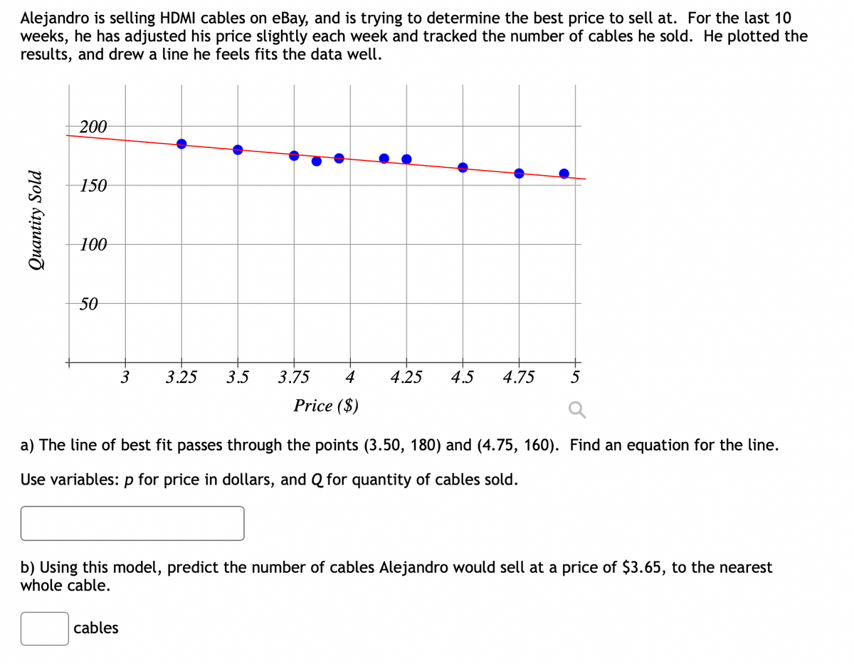 Alejandro is selling HDMI cables on eBay, and is trying to determine the best price to sell at. For the last 10
weeks, he has adjusted his price slightly each week and tracked the number of cables he sold. He plotted the
results, and drew a line he feels fits the data well.
Quantity Sold
200
150
100
50
3
3.25 3.5 3.75 4
Price ($)
cables
4.25 4.5 4.75
a) The line of best fit passes through the points (3.50, 180) and (4.75, 160). Find an equation for the line.
Use variables: p for price in dollars, and Q for quantity of cables sold.
b) Using this model, predict the number of cables Alejandro would sell at a price of $3.65, to the nearest
whole cable.