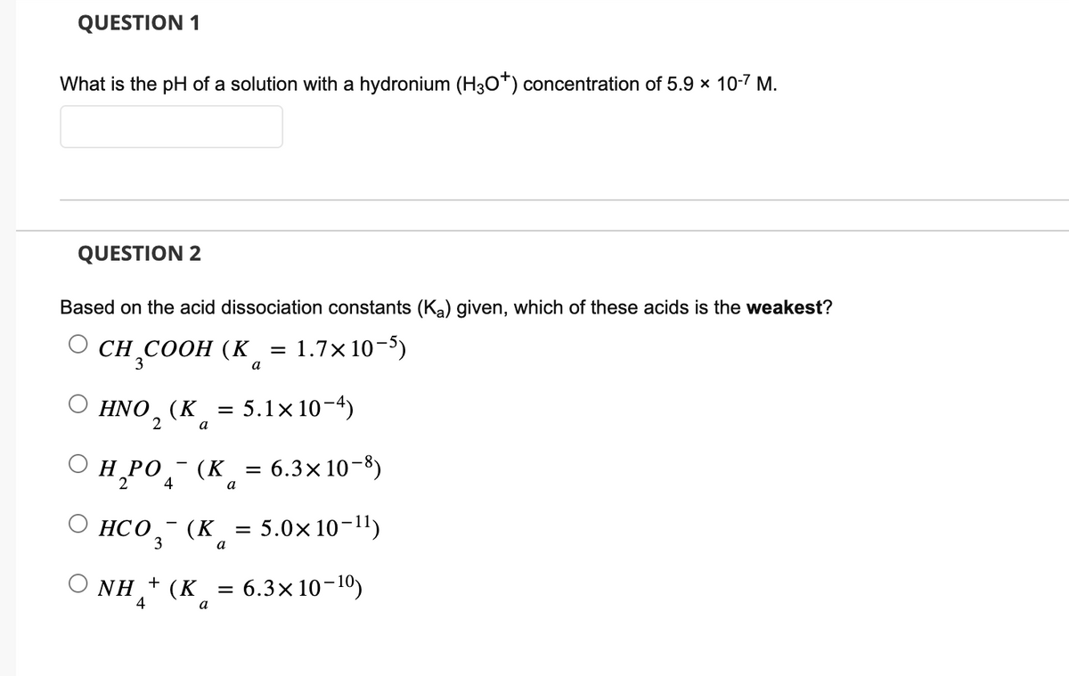 QUESTION 1
What is the pH of a solution with a hydronium (H3O*) concentration of 5.9 × 10-7 M.
QUESTION 2
Based on the acid dissociation constants (Ka) given, which of these acids is the weakest?
CH3COOH (K 1.7x10-5)
a
O
HNO₂ (K = 5.1×10−4)
2
a
H₂PO
2
ⒸHCO
НСО 3
NH
4
4
+
6.3x10-8)
(K = 5.0x10-¹¹)
a
6.3x10-10)
(K
(K
a
a
=
=