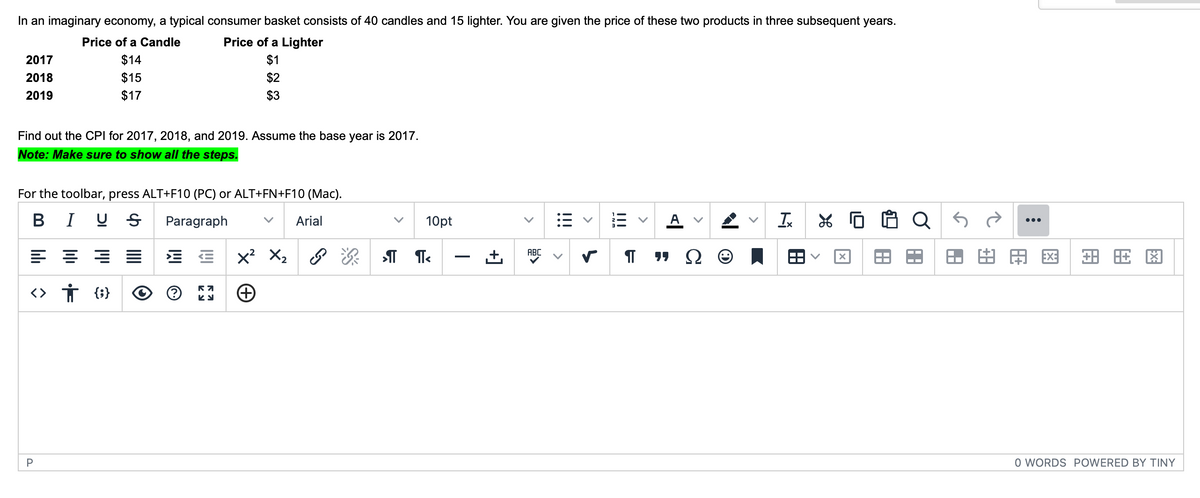 In an imaginary economy, a typical consumer basket consists of 40 candles and 15 lighter. You are given the price of these two products in three subsequent years.
Price of a Candle
Price of a Lighter
$14
$1
$15
$2
$17
$3
2017
2018
2019
Find out the CPI for 2017, 2018, and 2019. Assume the base year is 2017.
Note: Make sure to show all the steps.
For the toolbar, press ALT+F10 (PC) or ALT+FN+F10 (Mac).
BIUS Paragraph
Arial
44
<> † {}
P
57
ky
X² X₂
10pt
¶ ¶<
+]
>
ABC
!!!
A
¶ "Ω
A
Tx
X
x
Q5
AA
:
* HA
旺图
O WORDS POWERED BY TINY