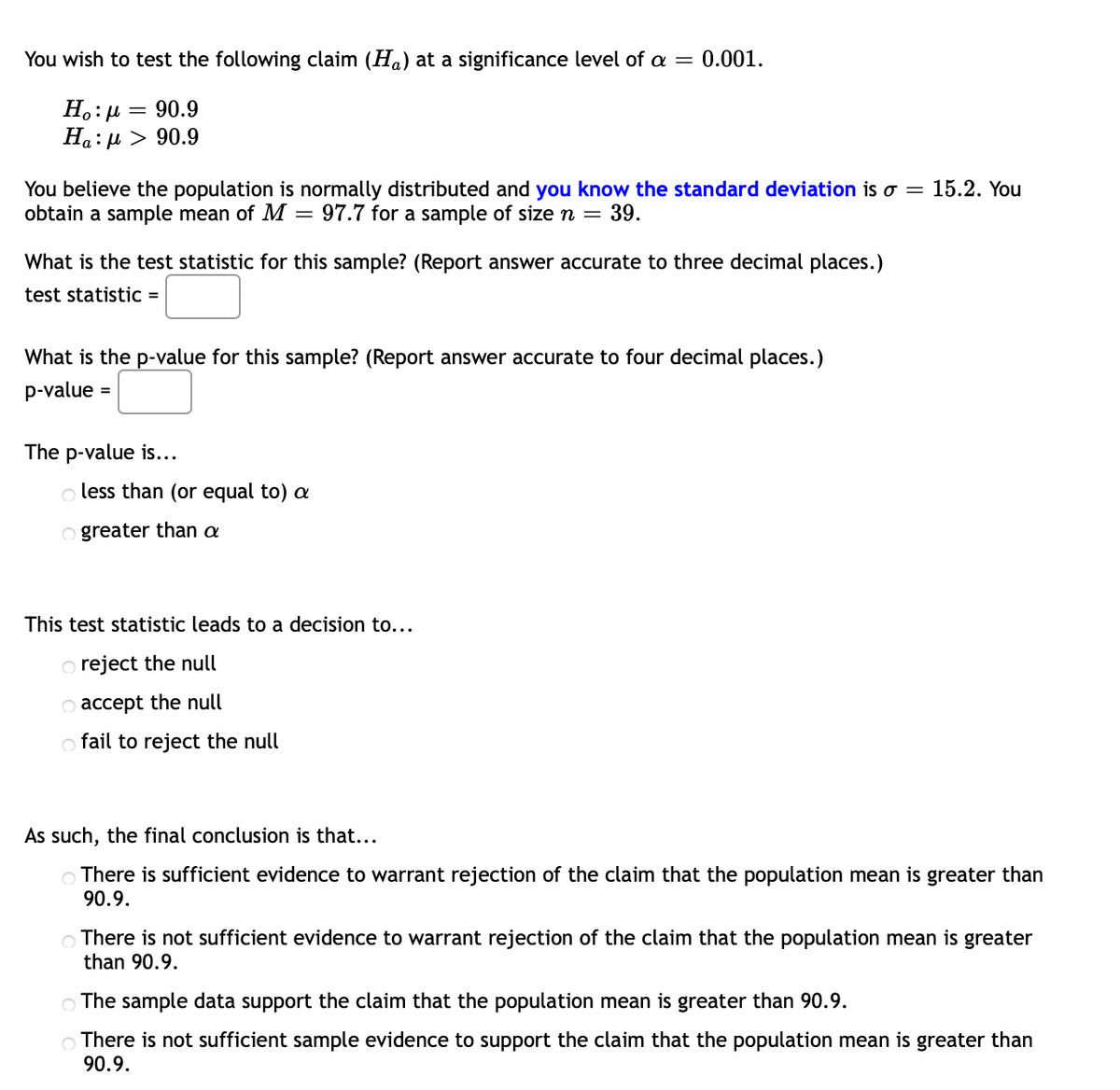 You wish to test the following claim (Ha) at a significance level of a = 0.001.
Ho:μ = 90.9
Ha:μ > 90.9
You believe the population is normally distributed and you know the standard deviation is o = 15.2. You
obtain a sample mean of M = 97.7 for a sample of size n = 39.
What is the test statistic for this sample? (Report answer accurate to three decimal places.)
test statistic =
What is the p-value for this sample? (Report answer accurate to four decimal places.)
p-value =
The p-value is...
o less than (or equal to) a
Ogreater than a
This test statistic leads to a decision to...
o reject the null
O accept the null
o fail to reject the null
As such, the final conclusion is that...
There is sufficient evidence to warrant rejection of the claim that the population mean is greater than
90.9.
There is not sufficient evidence to warrant rejection of the claim that the population mean is greater
than 90.9.
The sample data support the claim that the population mean is greater than 90.9.
There is not sufficient sample evidence to support the claim that the population mean is greater than
90.9.