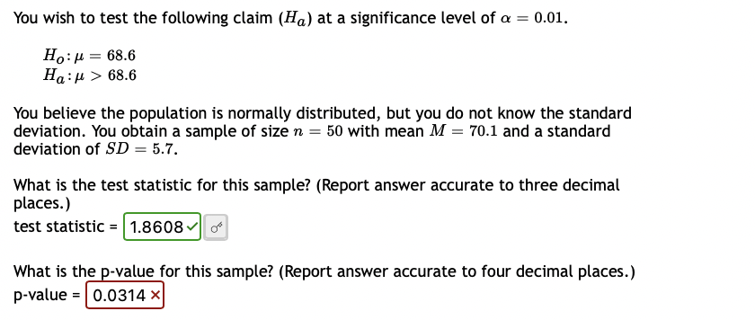 You wish to test the following claim (Ha) at a significance level of a = 0.01.
Ho: μ = 68.6
Ha:μ> 68.6
You believe the population is normally distributed, but you do not know the standard
deviation. You obtain a sample of size n = 50 with mean M = 70.1 and a standard
deviation of SD = 5.7.
What is the test statistic for this sample? (Report answer accurate to three decimal
places.)
test statistic = 1.8608✓ of
What is the p-value for this sample? (Report answer accurate to four decimal places.)
p-value = 0.0314 x