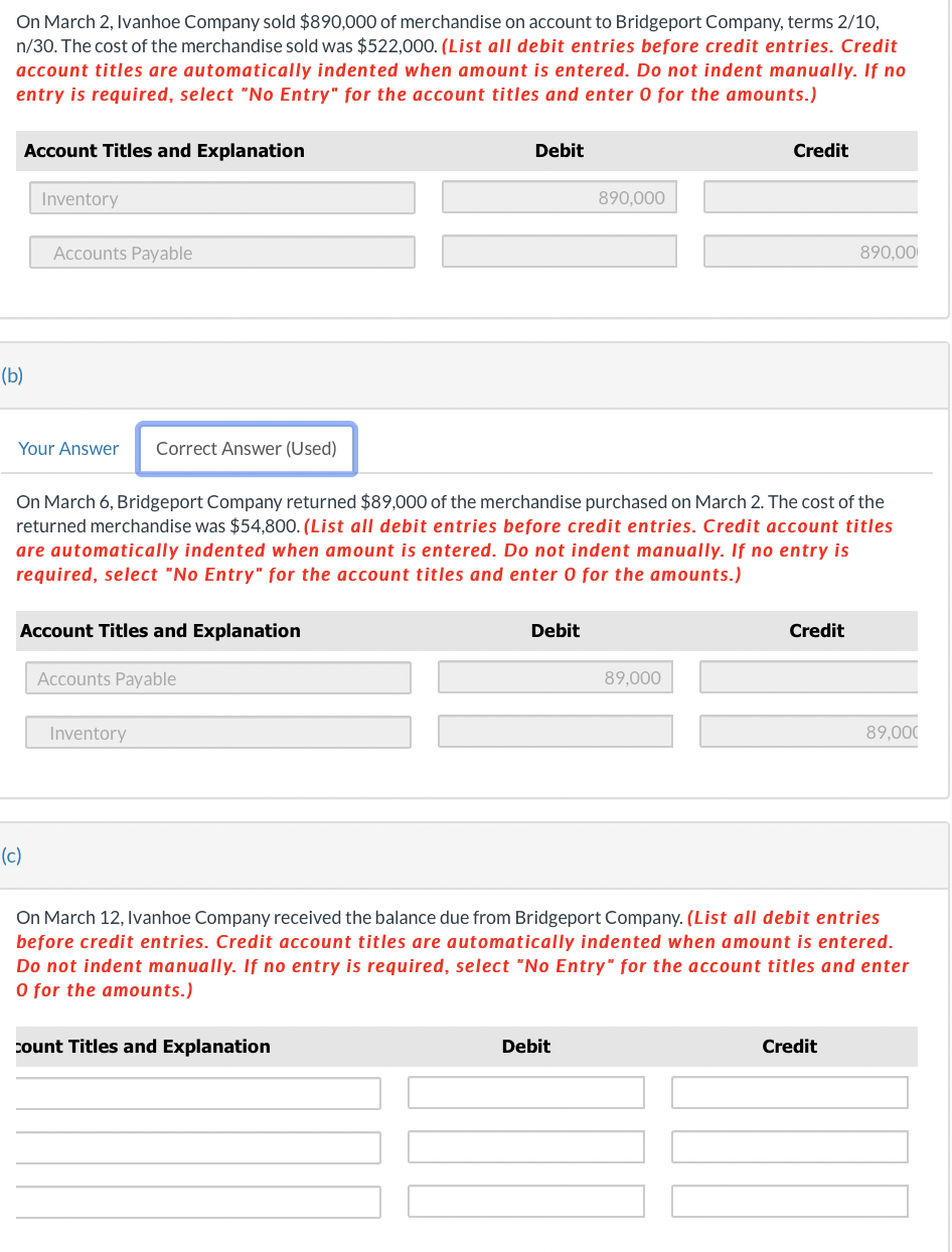 On March 2, Ivanhoe Company sold $890,000 of merchandise on account to Bridgeport Company, terms 2/10,
n/30. The cost of the merchandise sold was $522,000. (List all debit entries before credit entries. Credit
account titles are automatically indented when amount is entered. Do not indent manually. If no
entry is required, select "No Entry" for the account titles and enter 0 for the amounts.)
Account Titles and Explanation
(b)
Inventory
Accounts Payable
Your Answer Correct Answer (Used)
(c)
Account Titles and Explanation
Accounts Payable
On March 6, Bridgeport Company returned $89,000 of the merchandise purchased on March 2. The cost of the
returned merchandise was $54,800. (List all debit entries before credit entries. Credit account titles
are automatically indented when amount is entered. Do not indent manually. If no entry is
required, select "No Entry" for the account titles and enter 0 for the amounts.)
Inventory
Debit
count Titles and Explanation
Debit
890,000
Debit
Credit
89,000
Credit
890,00
On March 12, Ivanhoe Company received the balance due from Bridgeport Company. (List all debit entries
before credit entries. Credit account titles are automatically indented when amount is entered.
Do not indent manually. If no entry is required, select "No Entry" for the account titles and enter
O for the amounts.)
Credit
89,000