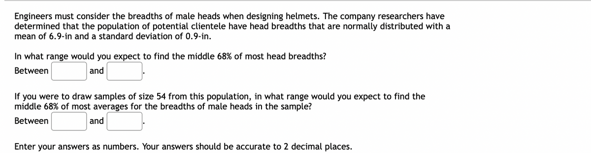 ## Statistical Analysis for Helmet Design

### Understanding Head Dimensions

Engineers must consider the breadths of male heads when designing helmets. The company researchers have determined that the population of potential clientele have head breadths that are normally distributed with a **mean of 6.9 inches** and a **standard deviation of 0.9 inches**.

---

### Determining the Range for Most Head Breadths

**Question:** In what range would you expect to find the middle 68% of most head breadths?

**Answer:**
- Between **[input box]** and **[input box]** inches.

---

### Sampling from the Population

**Question:** If you were to draw samples of size 54 from this population, in what range would you expect to find the middle 68% of most averages for the breadths of male heads in the sample?

**Answer:**
- Between **[input box]** and **[input box]** inches.

---

**Note:** Enter your answers as numbers. Your answers should be accurate to two decimal places.

In this exercise, understanding the principles of normal distribution and the empirical rule (68-95-99.7 rule) is crucial in determining the range for head breadth measurements.