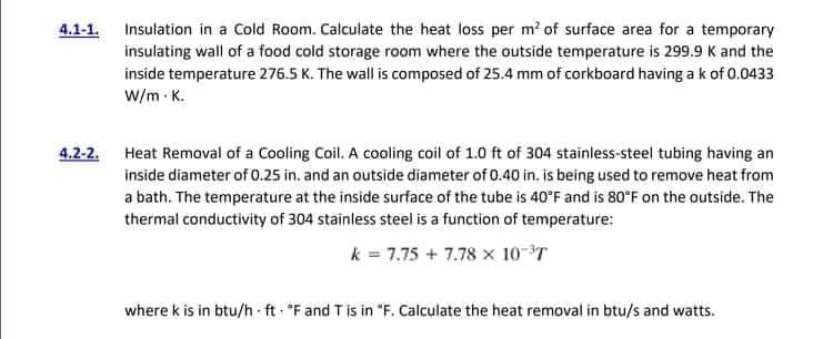 4.1-1. Insulation in a Cold Room. Calculate the heat loss per m? of surface area for a temporary
insulating wall of a food cold storage room where the outside temperature is 299.9 K and the
inside temperature 276.5 K. The wall is composed of 25.4 mm of corkboard having ak of 0.0433
W/m - K.
4,2-2. Heat Removal of a Cooling Coil. A cooling coil of 1.0 ft of 304 stainless-steel tubing having an
inside diameter of 0.25 in. and an outside diameter of 0.40 in. is being used to remove heat from
a bath. The temperature at the inside surface of the tube is 40°F and is 80*F on the outside. The
thermal conductivity of 304 stainless steel is a function of temperature:
k = 7.75 + 7.78 x 10-T
where k is in btu/h ft "F and T is in "F. Calculate the heat removal in btu/s and watts.
