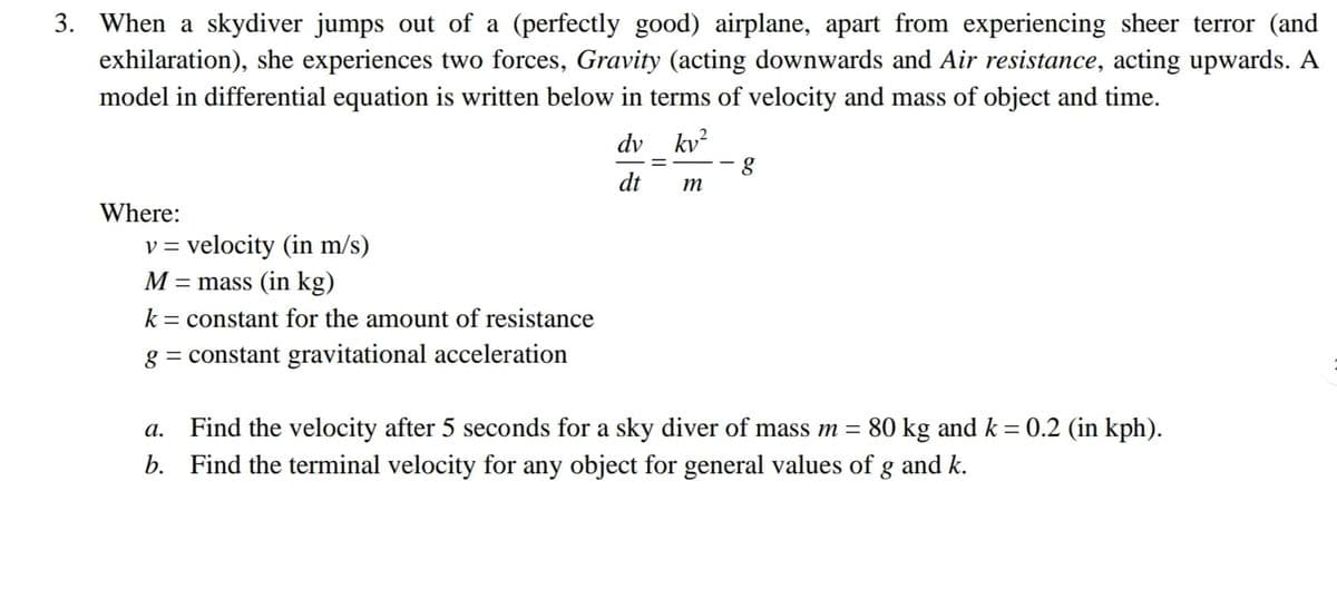 3. When a skydiver jumps out of a (perfectly good) airplane, apart from experiencing sheer terror (and
exhilaration), she experiences two forces, Gravity (acting downwards and Air resistance, acting upwards. A
model in differential equation is written below in terms of velocity and mass of object and time.
dv kv?
dt
m
Where:
v = velocity (in m/s)
M =
= mass (in kg)
k = constant for the amount of resistance
g = constant gravitational acceleration
Find the velocity after 5 seconds for a sky diver of mass m = 80 kg and k = 0.2 (in kph).
b. Find the terminal velocity for any object for general values of g and k.
а.
