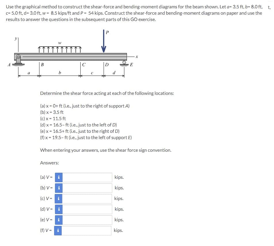 Use the graphical method to construct the shear-force and bending-moment diagrams for the beam shown. Let a= 3.5 ft, b= 8.0 ft, t,
c= 5.0 ft, d= 3.0 ft, w = 8.5 kips/ft and P = 54 kips. Construct the shear-force and bending-moment diagrams on paper and use the
results to answer the questions in the subsequent parts of this GO exercise.
P
В
D
E
a
d
Determine the shear force acting at each of the following locations:
(a) x = 0+ ft (i.e., just to the right of support A)
(b) x = 3.5 ft
(c) x = 11.5 ft
(d) x = 16.5- ft (i.e., just to the left of D)
(e) x = 16.5+ ft (i.e., just to the right of D)
(f) x = 19.5- ft (i.e., just to the left of support E)
When entering your answers, use the shear force sign convention.
Answers:
(a) V = i
kips.
(b) V - i
kips.
(c) V= i
kips.
(d) V = i
kips.
(e) V = i
kips.
(f) V = i
kips.
