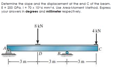 Determine the slope and the displacement at the end C of the beam.
E = 200 GPa, I = 70 x 10^6 mm^4. Use Area-Moment Method. Express
your answers in degrees and millimeter respectively.
8 kN
4 kN
B
-3 m-
-3 m-
-3 m-
