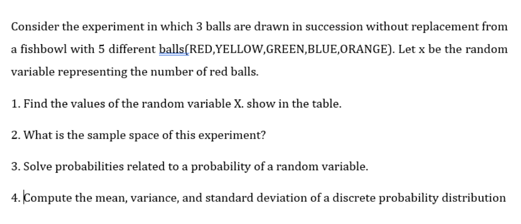 Consider the experiment in which 3 balls are drawn in succession without replacement from
a fishbowl with 5 different balls(RED,YELLOW,GREEN,BLUE,ORANGE). Let x be the random
variable representing the number of red balls.
1. Find the values of the random variable X. show in the table.
2. What is the sample space of this experiment?
3. Solve probabilities related to a probability of a random variable.
4. Compute the mean, variance, and standard deviation of a discrete probability distribution
