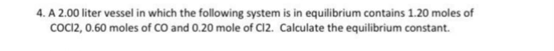 4. A 2.00 liter vessel in which the following system is in equilibrium contains 1.20 moles of
COCI2, 0.60 moles of CO and 0.20 mole of C12. Calculate the equilibrium constant.
