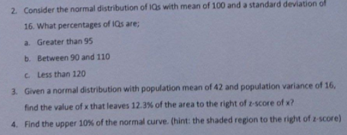 2. Consider the normal distribution of IQs with mean of 100 and a standard deviation of
16. What percentages of IQs are;
a. Greater than 95
b. Between 90 and 110
C. Less than 120
3. Given a normal distribution with population mean of 42 and population variance of 16,
find the value of x that leaves 12.3% of the area to the right of z-score of x?
4. Find the upper 10% of the normal curve. (hint: the shaded region to the right of z-score)
