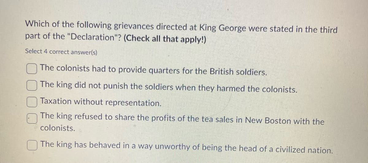 Which of the following grievances directed at King George were stated in the third
part of the "Declaration"? (Check all that apply!)
Select 4 correct answer(s)
The colonists had to provide quarters for the British soldiers.
The king did not punish the soldiers when they harmed the colonists.
Taxation without representation.
The king refused to share the profits of the tea sales in New Boston with the
colonists.
The king has behaved in a way unworthy of being the head of a civilized nation.