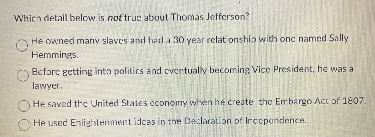 Which detail below is not true about Thomas Jefferson?
He owned many slaves and had a 30 year relationship with one named Sally
Hemmings.
Before getting into politics and eventually becoming Vice President, he was a
lawyer.
O He saved the United States economy when he create the Embargo Act of 1807.
He used Enlightenment ideas in the Declaration of Independence.