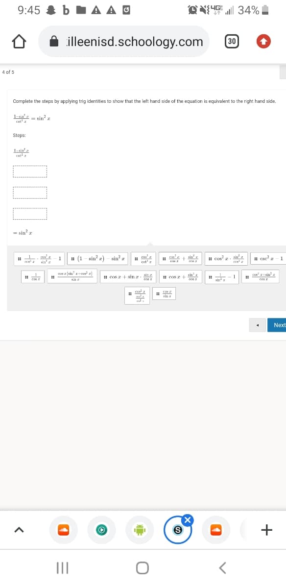 9:45 & b A A O
过业 三34%
illeenisd.schoology.com
30
4 of 5
Complete the steps by applying trig identities to show that the left hand side of the equation is equivalent to the right hand side.
1-xin' e
sin z
cot
Steps:
1-sin'a
= sin?
L. Sus a
: (1 - sin? a) - sin? r
cos?
SUS
1.
cus
: S + ain
: csc a
1
::
sin
cot' z
cos (sin r+cus r)
Coe
cos z
ain a
Zisin
: cos z + sin a
# -1
sinI
* cos z + Hina
.
cas I
cos I
cos a
cos
Next
(X
+
