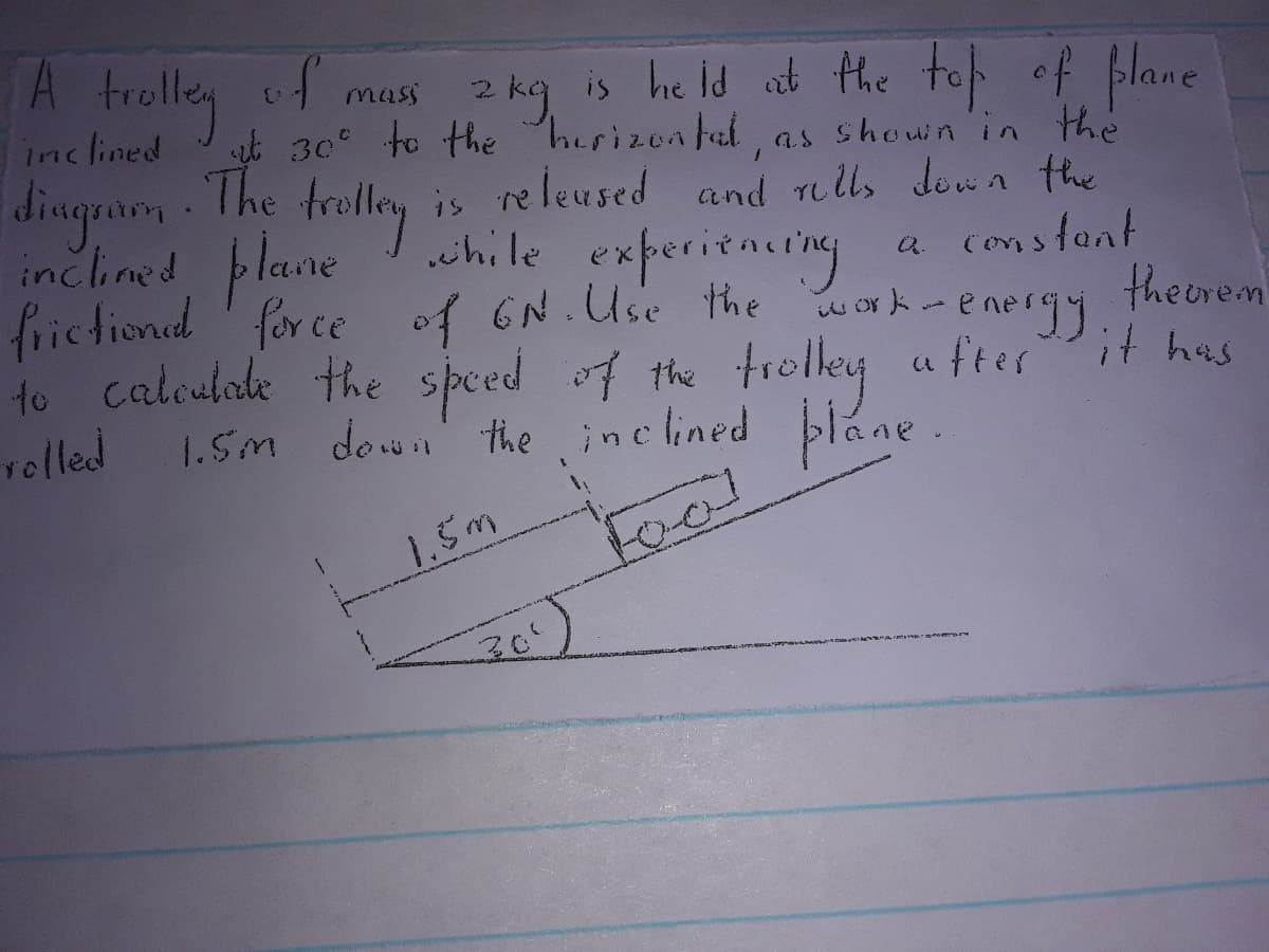 A trolly
of
is he id at the to of plane
mass
dingarm The
inclined plane
inclined 30 to the herizen fal, as shown in the
as shouin in the
re leused and rells down the
is
chile experitacting
a constant
theorem
it has
frictiond for ce
of GN.Use the work-
energy
to caleuhade the speed of the trolley a ftes
relled
1.5M down the inclined plane.
1.5m
Foal
30°
