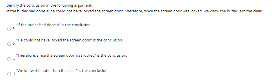 Identify the conclusion in the following argument.:
"If the butler had done it, he could not have locked the screen door. Therefore, since the screen door was locked, we know the butler is in the clear."
"If the butler had done it" is the conclusion.
a.
"He could not have locked the screen door" is the conclusion.
b.
"Therefore, since the screen door was locked" is the conclusion.
"We know the butler is in the clear" is the conclusion.
d.
