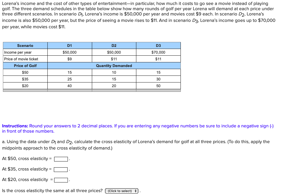 Lorena's income and the cost of other types of entertainment-in particular, how much it costs to go see a movie instead of playing
golf. The three demand schedules in the table below show how many rounds of golf per year Lorena will demand at each price under
three different scenarios. In scenario D1, Lorena's income is $50,000 per year and movies cost $9 each. In scenario D2, Lorena's
income is also $50,000 per year, but the price of seeing a movie rises to $11. And in scenario D3, Lorena's income goes up to $70,000
per year, while movies cost $11.
D1
Scenario
D2
D3
Income per year
$50,000
$50,000
$70,000
Price of movie ticket
$9
$11
$11
Quantity Demanded
Price of Golf
$50
15
10
15
$35
25
15
30
$20
40
20
50
Instructions: Round your answers to 2 decimal places. If you are entering any negative numbers be sure to include a negative sign ()
in front of those numbers.
a. Using the data under Di and D2, calculate the cross elasticity of Lorena's demand for golf at all three prices. (To do this, apply the
midpoints approach to the cross elasticity of demand.)
At $50, cross elasticity
At $35, cross elasticity
At $20, cross elasticity
Is the cross elasticity the same at all three prices? ( (Click to select)
